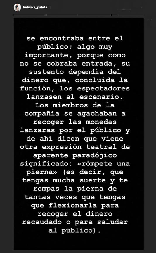 Otra expresión teatral, "rómpete una pierna", dijo que viene justo de desear que alguien se rompa una de esas extremidades de tantas veces que tenga que agacharse para recoger el dinero o para saludar al público.