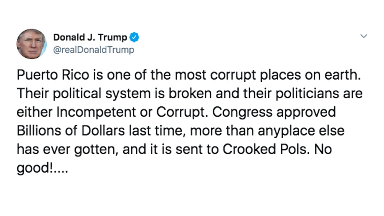 "Puerto Rico es uno de los lugares más corruptos del planeta. 
<a href="https://www.univision.com/local/puerto-rico-wlii/trump-llama-malagradecidos-a-los-puertorriquenos-horas-antes-de-la-llegada-de-la-tormenta-dorian">Su sistema político está destruido y sus políticos, o son incompetentes o son corruptos</a>. La última vez, el Congreso aprobó miles de millones de dólares, más que lo que se le ha dado a cualquier otro lugar y se se envía a políticos fraudulentos ¡No es algo bueno!...", escribió el presidente este miércoles en la mañana y siguió con otro tuit inmediatamente.