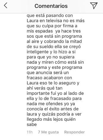 "[...] Este programa que anuncia será un fracaso, acabaron con Laura, eso te lo aseguro y ahí verás qué tan importante fui yo al lado de ella. Y lo de fracasado, para nada me ofendes. Yo ya conocía el éxito antes de ella y quizás podría haber llegado más lejos, quién sabe.", concluyó el argentino.