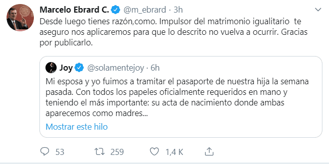 El secretario de Relaciones Exteriores de México, Marcelo Ebrard, atendió la denuncia de Joy Huerta por la misma vía: "Desde luego tienes razón. Como impulsor del matrimonio igualitario te aseguro nos aplicaremos para que lo descrito no vuelva a ocurrir. Gracias por publicarlo", señaló el funcionario.