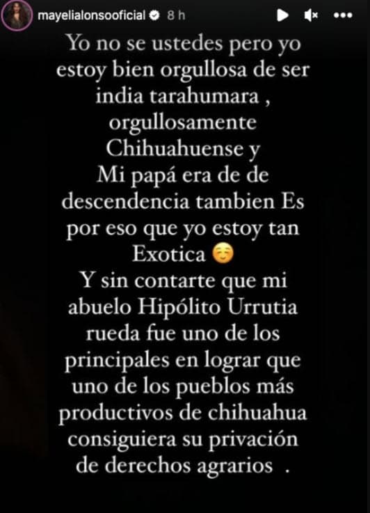 Mientras tanto, Mayeli Alonso dijo en sus historias de Instagram que se sentía orgullosa de sus orígenes: "Yo no sé ustedes, pero yo estoy bien 
<b>orgullosa de ser india tarahumara</b>, orgullosamente chihuahuense y mi papá era de descendencia también. Es por eso que soy tan exótica".