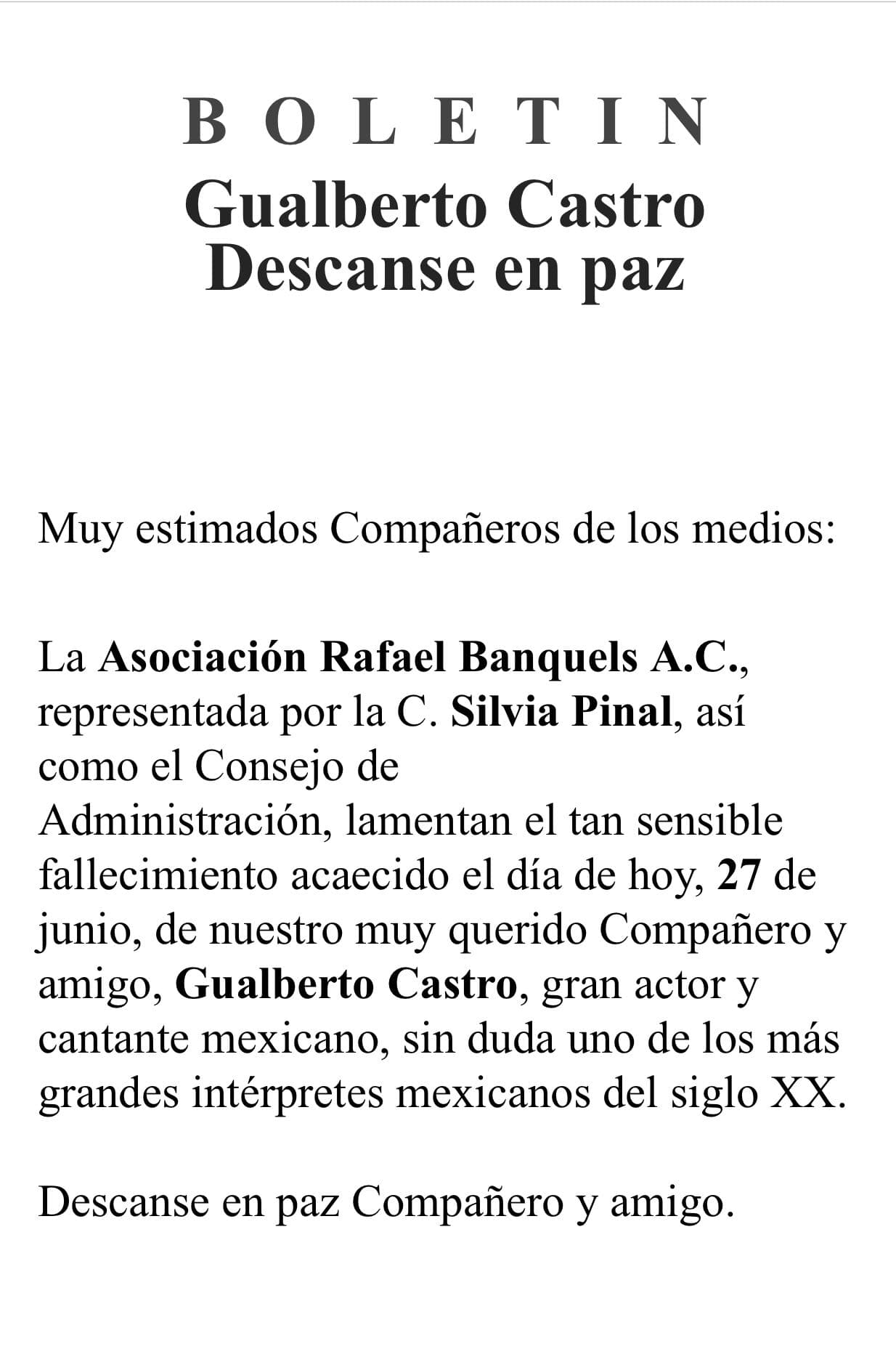 La Asociación Rafael Banquels A.C., encabezada por la legendaria actriz Silvia Pinal, lamentó el deceso del cantante a través de este comunicado (foto): "La Asociación Rafael Banquels A.C., representada por la ciudadana Silvia Pinal [...] lamentan el tan sensible fallecimiento [...] de nuestro muy querido compañero y amigo, Gualberto Castro, gran actor y cantante mexicano, sin duda uno de los más grandes intérpretes mexicanos del siglo XX", se lee en el documento.