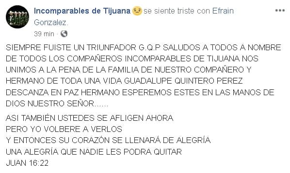 “Siempre fuiste un triunfador G.Q.P. (Guadalupe Quintero Pérez). Saludos a todos, a nombre de todos los compañeros (de Los) Incomparables de Tijuana, nos unimos a la pena de la familia de nuestro compañero y hermano de toda una vida Guadalupe Quintero Pérez”, se lee en las primeras líneas 
<b><a href="https://www.facebook.com/incomparablesdetj/posts/3023989507641073" target="_blank">del mensaje</a></b>, que se hizo acompañar de un par de fotografías de ‘Lupe’, como se le conocía.