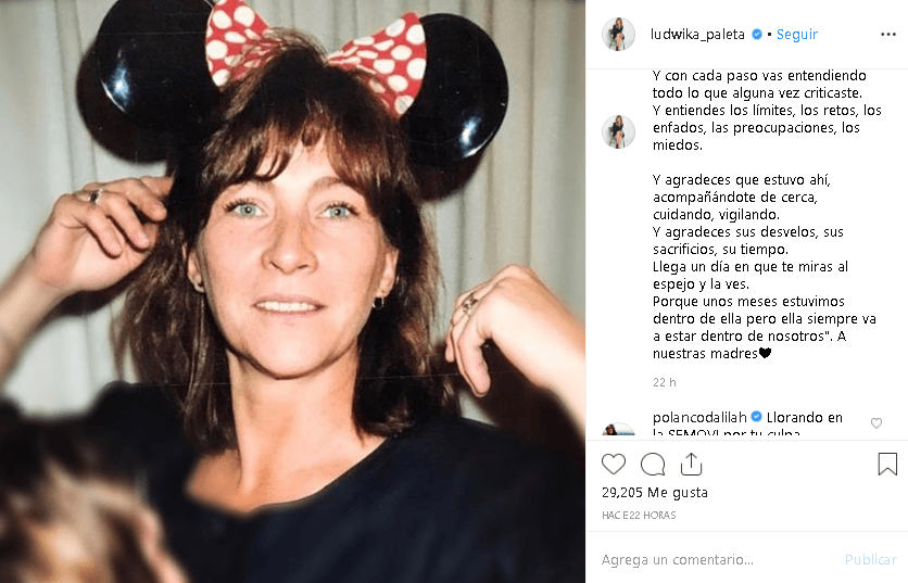 La actriz 
<a href="https://www.univision.com/entretenimiento/celebridades/este-es-el-historial-amoroso-de-ludwika-paleta-fotos">Ludwika Paleta</a> dedicó un largo mensaje de reflexión con una foto de su madre: "[...] Y llega un día en que esos zapatos gigantes que tanto te probaste te quedan, y puedes recorrer su huella. Y con cada paso vas entendiendo todo lo que alguna vez criticaste [...] Porque unos meses estuvimos dentro de ella, pero ella siempre va a estar dentro de nosotros".