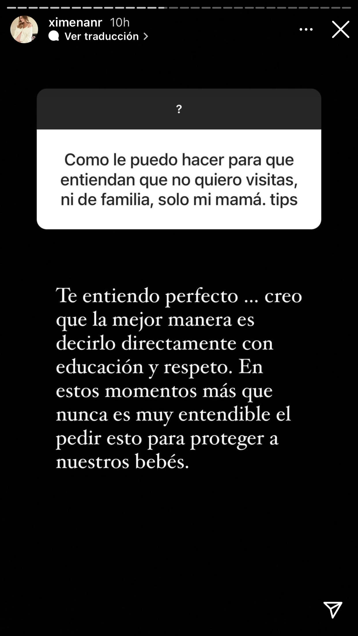 Una persona más le pidió el consejo de cómo hacer entender a las personas que no hagan visitas a madres que acaban de dar a luz en estos tiempos: 
<b>"La mejor manera es decirlo directamente"</b>. Reiteró que "es muy entendible el pedir esto para proteger a nuestros bebés". 
<br>