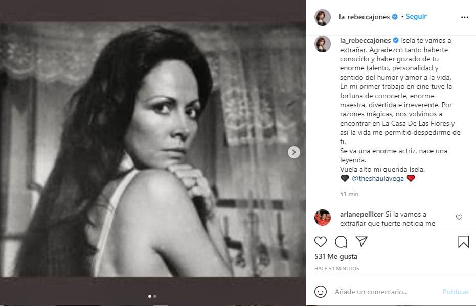 La actriz Rebecca Jones también se sumó a los mensajes de despedida: "Isela, te vamos a extrañar. Agradezco tanto haberte conocido y haber gozado de tu enorme talento, personalidad y sentido del humor y amor a la vida. En mi primer trabajo en cine tuve la fortuna de conocerte, enorme maestra, divertida e irreverente. Por razones mágicas, nos volvimos a encontrar en 'La casa de las flores' y así la vida me permitió despedirme de ti. Se va una enorme actriz, nace una leyenda. Vuela alto, mi querida Isela", escribió.