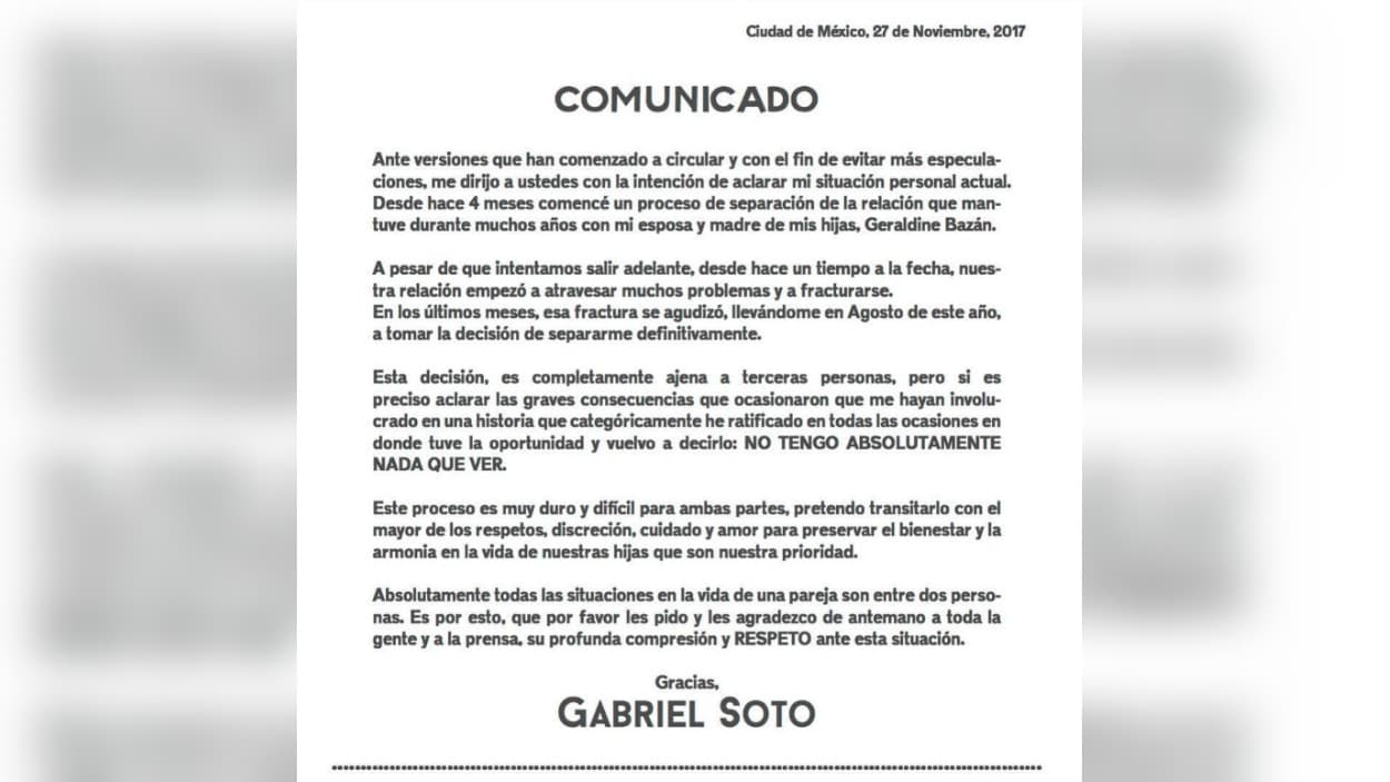 <b>2017 - Una decisión ajena a terceras personas</b>
<br>
<br>El 27 de noviembre, Gabriel Soto envió este comunicado en el cual admitió que había comenzado el proceso de separación de Geraldine Bazán. Mencionó que desde agosto él había tomado la decisión de romper, aunque la actriz alegó que fue en septiembre que ella se lo pidió a él. Para el actor fue importante aclarar que no tenía nada que ver con el hijo de Marjorie y que tampoco había una tercera persona afectando la relación.