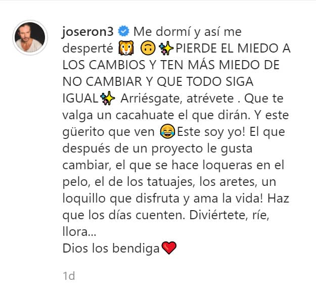 "Pierde el miedo a los cambios y ten más miedo de no cambiar y que todo siga igual. Arriésgate, atrévete. Que te valga un cacahuate el qué dirán. 
<b>Y este güerito que ven, ¡este soy yo!</b> ¡El que después de un proyecto le gusta cambiar, el que se hace loqueras en el pelo, el de los tatuajes, los aretes, un loquillo que disfruta y ama la vida! Haz que los días cuenten. Diviértete, ríe, llora... Dios los bendiga". 
<br>