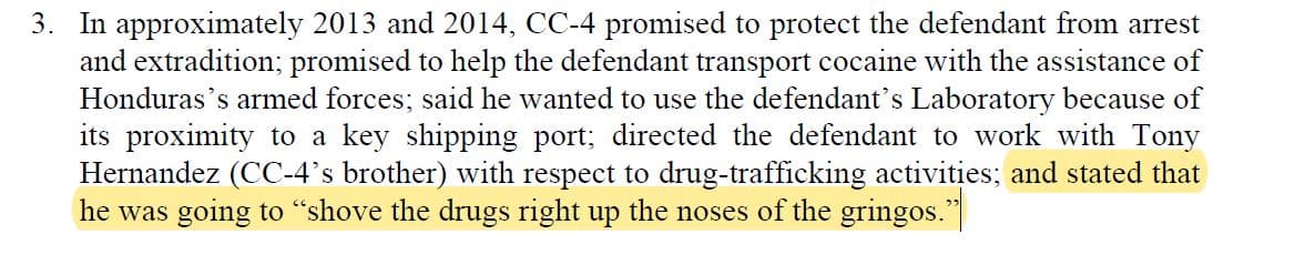 In court documents, Honduran president, Juan Orlando Hernandez (CC-4), is quoted telling Geovanny Fuentes (the defendant), that he would protect him from extradition and together they would "shove the drugs right up the noses of the gringos."