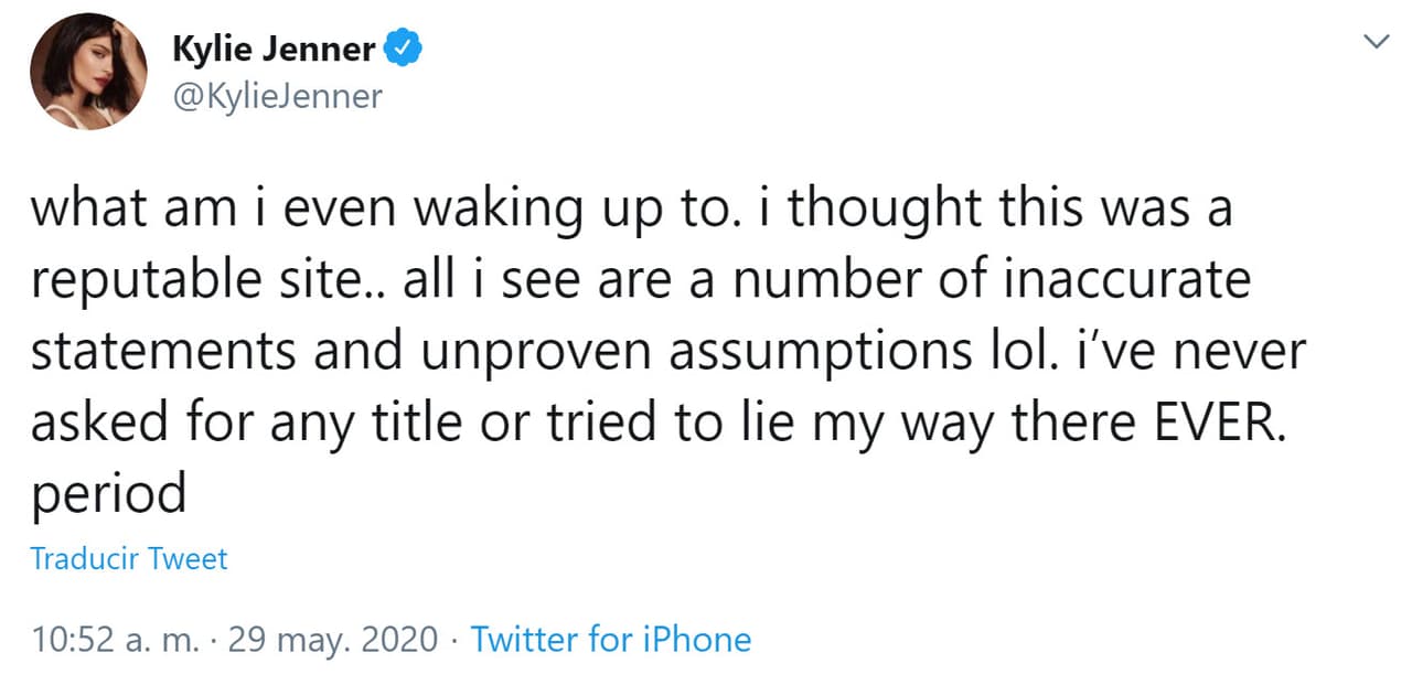 Ante las acusaciones de la revista, Kylie Jenner se defendió en su cuenta de Twitter: "Todo lo que veo son una serie de 
<b>declaraciones inexactas y suposiciones no comprobadas</b> ja ja ja. Nunca solicité ningún título ni intenté mentir, nunca. Punto", escribió en un primer tuit.
<br>