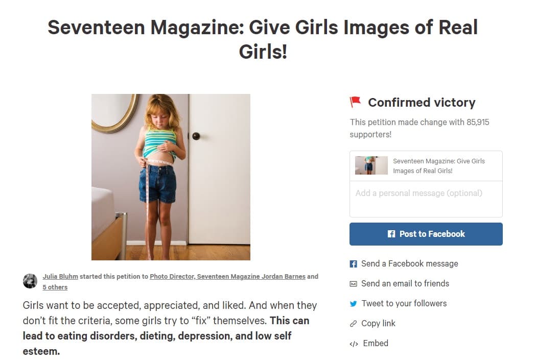 Las campañas contra el abuso del retoque y la publicación de imágenes distorsionadas de las mujeres llevaron a una niña de 9 años a recoger más de
<b><a href="https://www.change.org/p/seventeen-magazine-give-girls-images-of-real-girls">80,000 firmas en Change.org</a></b> para pedir a la revista Seventeen que dejase de modificar con Photoshop las fotografías. Su petición tuvo éxito.
<br>