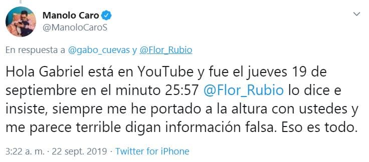 "Está en YouTube, fue 
<b><a href="https://www.youtube.com/watch?v=38V1p9JtjGk" target="_blank">el jueves 19 de septiembre en el minuto 25:57</a></b>, Flor Rubio lo dice e insiste. Siempre me he portado a la altura con ustedes y 
<b>me parece terrible digan información falsa</b>. Eso es todo", sentenció Manolo Caro.