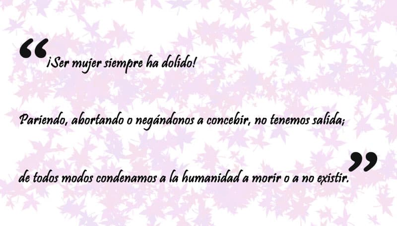 "¡Ser mujer siempre ha dolido! Pariendo, abortando o negándonos a concebir, no tenemos salida; de todos modos condenamos a la humanidad a morir o a no existir, y ese principio existencial y fatal del
<b>pecado es el que cargamos solo las mujeres como una lápida en esta historia misógina narrada por hombres</b>".