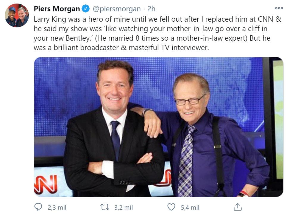 El reconocido periodista
<b>Piers Morgan </b>se pronunció ante la muerte de su colega a pesar de los roces profesionales que tuvieron: "Larry King fue mi héroe hasta que nos peleamos después de que lo reemplacé en CNN y él dijo que mi programa era 'como ver a tu suegra caer por un precipicio en tu nuevo Bentley'. (Se casó 8 veces, así que era una suegra experta) Pero fue un locutor brillante y un entrevistador de televisión magistral".
<br>