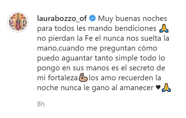 Además, en el pie de foto escribió: "No pierdan la fe, Él nunca nos suelta la mano. Cuando me preguntan cómo puedo aguantar tanto, (es) simple. Todo lo pongo en sus manos, 
<b><a href="https://www.univision.com/famosos/laura-bozzo-responde-a-la-esposa-de-cristian-zuarez-y-advierte-que-no-se-va-a-distraer-con-cuestiones-de-satanas-fotos" target="_blank">es el secreto de mi fortaleza</a></b>. Los amo, recuerden, la noche nunca le ganó al amanecer". 
<br>