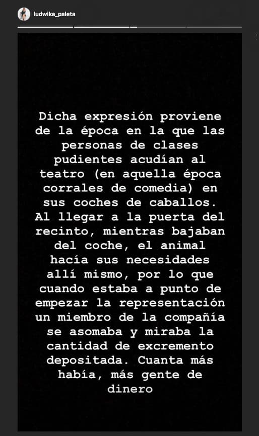 Según contó, hay dos versiones sobre el origen de la expresión. Una proviene de la época de los corrales de comedia, que servían como teatros. La gente llegaba en caballo y entre más excremento había en la entrada del lugar, más gente había asistido a la función y más dinero se lanzaría al escenario.