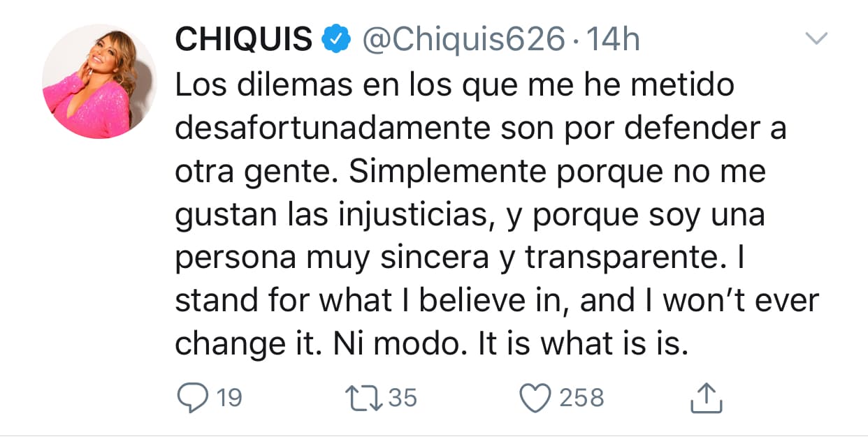 "Los dilemas en los que me he metido desafortunadamente son por defender a otra gente. Simplemente, porque no me gustan las injusticias, y porque soy una persona muy sincera y transparente. 
<b><a href="https://twitter.com/Chiquis626/status/1194750109071761408?s=20" target="_blank">Me mantengo</a> </b>en lo que creo y yo no voy a cambiarlo. Ni modo, es lo que es".
<br>
