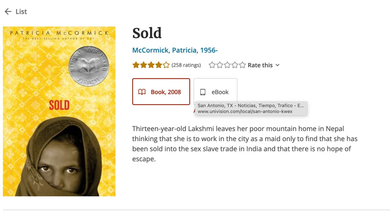 <h3 class="cms-H3-H3">10. Sold</h3>
<br>
<br>Es una historia de ficción, pero con referencias reales, escrita por la periodista Patricia McCormick. En 
<i>Sold</i> cuenta la historia de 
<b>una adolescente de Nepal que se convierte en víctima de esclavitud sexual en India.</b> El libro es recomendado para audiencias de entre 12 a 17 años, según Barnes & Noble.