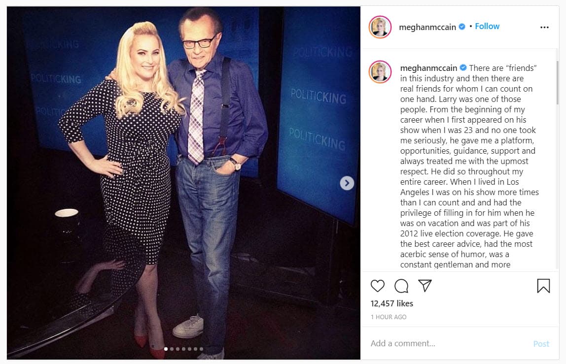La periodista 
<b>Meghan McCain </b>le dedicó un emotivo mensaje a su "verdadero amigo": "Cuando tenía 23 años y nadie me tomó en serio, me brindó una plataforma, oportunidades, orientación, apoyo y siempre me trató con el mayor respeto […] Tenía el sentido del humor más mordaz, era un caballero constante y tenía más curiosidad innata por sus temas que cualquier otro entrevistador que haya visto. Amaba su trabajo, amaba a la gente, amaba hablar, era increíblemente generoso con su tiempo […] Estoy agradecida por los años de amistad y todas las historias que compartiste con Larry". 
<br>
