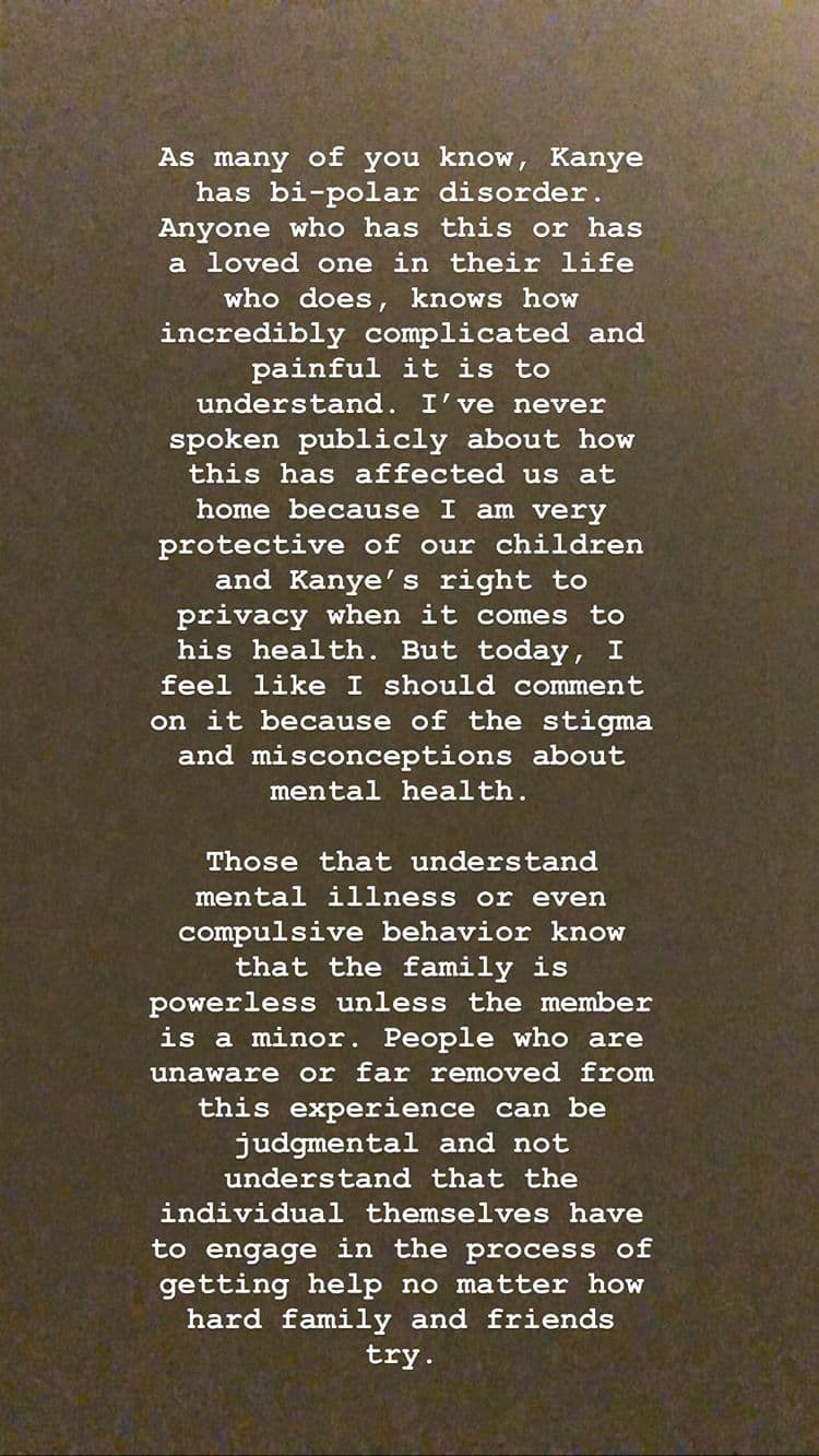 "Como muchos de ustedes saben, Kanye tiene trastorno bipolar. Cualquiera que lo padezca o tenga un ser querido en su vida que sí lo tiene , sabe lo increíblemente complicado y doloroso que es entenderlo. Nunca he hablado públicamente sobre cómo esto nos ha afectado en casa porque soy muy protectora con nuestros hijos y el derecho de Kanye a la privacidad, cuando se trata de su salud. Pero hoy, siento que debería comentarlo debido al estigma y los conceptos erróneos sobre la salud mental".