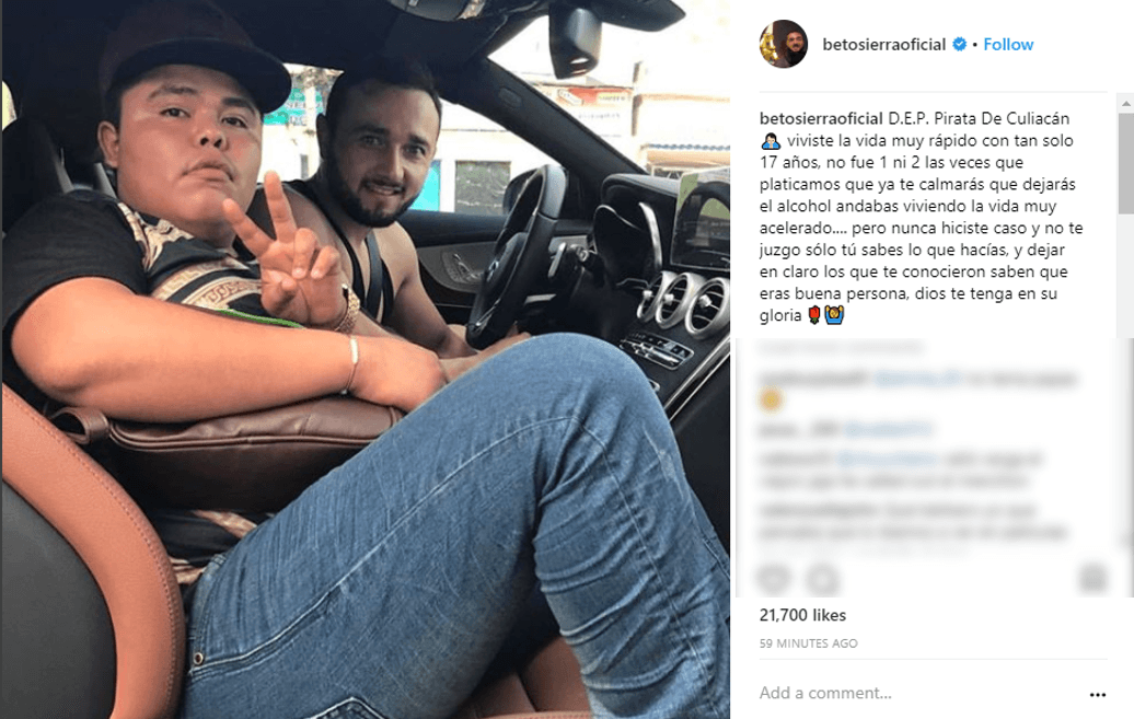 Beto Sierra, un reconocido 'influencer' del regional mexicano, fue no obstante quien más hizo por apoyar públicamente a 'El Pirata', con quien mantenía una relación de amistad. Fue Beto Sierra uno de los primeros que confirmó su muerte con este mensaje en Instagram publicado el 19 de diciembre: "DEP 'Pirata de Culiacán'. Viviste la vida muy rápido con tan solo 17 años. No fe 1 ni 2 las veces que platicamos que ya te calmaras, que dejaras el alcohol. Andabas viviendo la vida muy acelerado... pero nunca me hiciste caso y no te juzgo solo tú sabes lo que hacías, y dejar en claro que los que te conocieron saben que eras buena persona. Dios Te tenga en su gloria".
