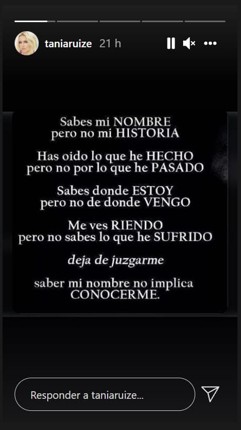 Antes, en sus historias de Instagram, Tania Ruiz también colocó esta reflexión en la que se lee: "Sabes mi nombre, pero no mi historia. Has oído lo que he hecho, pero no por lo que he pasado". Más abajo, cierra con las frases 
<b>"deja de juzgarme"</b> y "saber mi nombre no implica conocerme". 
<br>