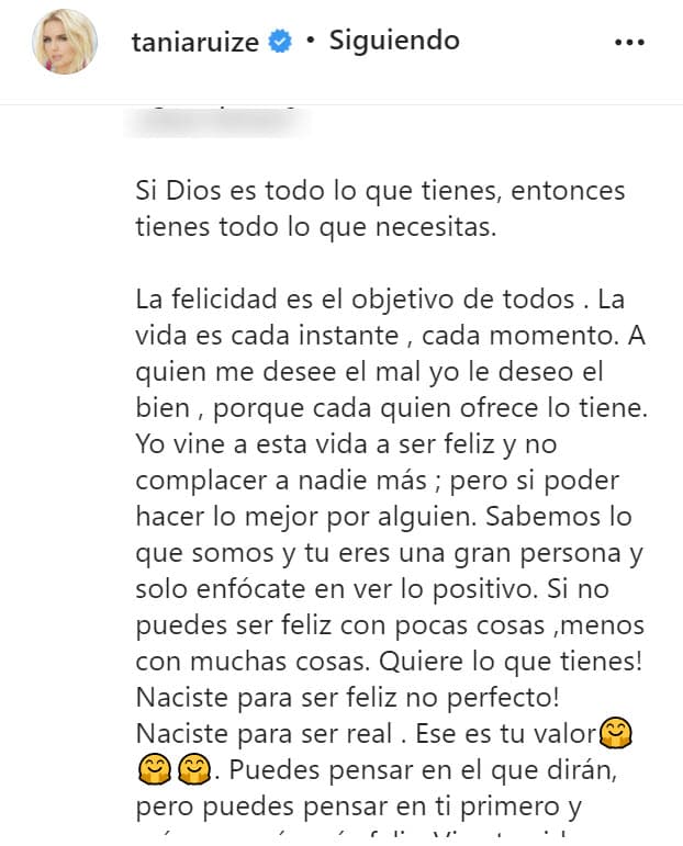 Luego, continuó diciendo que "la felicidad es el objetivo de todos" para después ser aún más clara con sus detractores: "
<b><a href="https://www.univision.com/famosos/la-singular-respuesta-de-tania-ruiz-a-las-criticas-y-memes-sobre-la-cena-con-peluca-que-tuvo-con-su-novio-epn-fotos" target="_blank">A quien me desee el mal</a></b>, yo le deseo el bien, porque cada quien ofrece lo (que) tiene". 
<br>