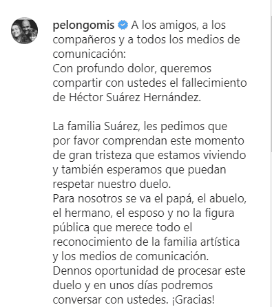 "A los amigos, a los compañeros y a todos los medios de comunicación:
<br>Con profundo dolor, queremos compartir con ustedes el fallecimiento de Héctor Suárez Hernández.
<br>
<br>La familia Suárez, les pedimos que por favor comprendan este momento de gran tristeza que estamos viviendo y también esperamos que puedan respetar nuestro duelo.
<br>
<br>Para nosotros se va el papá, el abuelo, el hermano, el esposo y no la figura pública que merece todo el reconocimiento de la familia artística y los medios de comunicación.
<br>
<br>Dennos oportunidad de procesar este duelo y en unos días podremos conversar con ustedes. ¡Gracias!
<br>
<br>Atentamente
<br>
<br>Su viuda, Zara Calderón.
<br>Sus hijos: Héctor Suárez Gomís, Julieta Suárez Gomís, Rodrigo Suárez Calderón e Isabella Suárez Calderón.
<br>Sus nietos: Paula Suárez Gomís, Ximena Suárez Palacio y Pablo Suárez Quiroz", compartió.