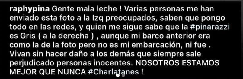 En el mensaje explicó que su yate, 
<b><a href="https://www.univision.com/famosos/natti-natasha-sorprende-con-twerking-en-un-lujoso-yate-con-su-bebe-a-poco-mas-de-un-mes-de-dar-a-luz-video" target="_blank">el Pinarazzi con el que que se ha dejado ver varias veces </a></b>en Instagram, "es gris" y detalló que aunque el anterior que tenía sí era como el mostrado en la nota falsa, el difundido no era el de él: "Vivan sin hacer daño a los demás que siempre salen perjudicadas personas inocentes. ¡Nosotros estamos mejor que nunca! ¡Charlatanes!", escribió. 
<br>
