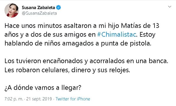 "Hace unos minutos 
<b><a href="https://www.univision.com/shows/despierta-america/susana-zabaleta-festejo-el-dia-de-las-madres-con-sus-hijos-y-lejos-de-la-suegra-video" target="_blank">asaltaron a mi hijo Matías de 13 años</a></b> y a dos de sus amigos en (la colonia) Chimalistac (al sur de la Ciudad de México). Estoy hablando de niños amagados a punta de pistola. Los tuvieron 
<b>encañonados y acorralados </b>en una banca. Les robaron celulares, dinero y sus relojes. ¿A dónde vamos a llegar?", 
<b><a href="https://twitter.com/SusanaZabaleta/status/1175560998822043648" target="_blank">escribió Zabaleta.</a></b>