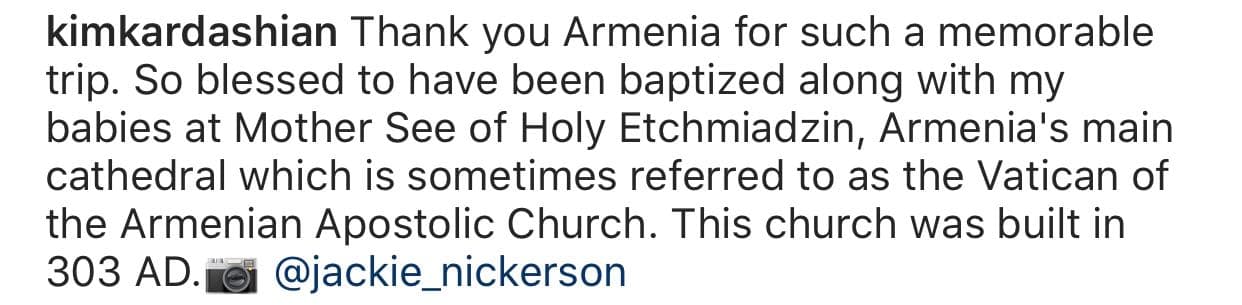 "Tan bendecida de 
<b><a href="https://www.univision.com/famosos/kim-kardashian-recuerda-cuando-retraso-el-nacimiento-de-su-hija-north-por-una-manicure-fotos" target="_blank">haber sido bautizada</a></b> junto con mis bebés en la Santa Madre Sede de Etchmiadzin, la catedral principal de Armenia, que a veces se conoce como el Vaticano de la Iglesia Apostólica Armenia. Esta iglesia fue construida en (el año) 303 d.C.", continuó la empresaria.