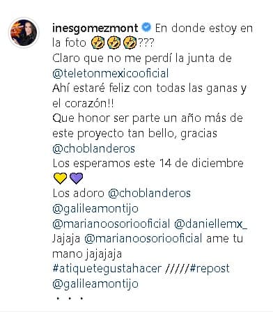 En 
<b><a href="https://www.instagram.com/p/B5WJ3H-F6ka/" target="_blank">otra publicación</a></b> que hizo Gómez Mont en su cuenta de Instagram comentó: "¡
<b><a href="https://www.univision.com/famosos/ines-gomez-mont-tuvo-la-dicha-de-despertar-celebrando-a-su-gran-maestra-de-vida-fotos" target="_blank">Ahí estaré feliz</a></b>
<a href="https://www.univision.com/famosos/ines-gomez-mont-tuvo-la-dicha-de-despertar-celebrando-a-su-gran-maestra-de-vida-fotos" target="_blank"> </a>con todas las ganas y el corazón! Qué honor ser parte un año más de este proyecto tan bello".
<br>