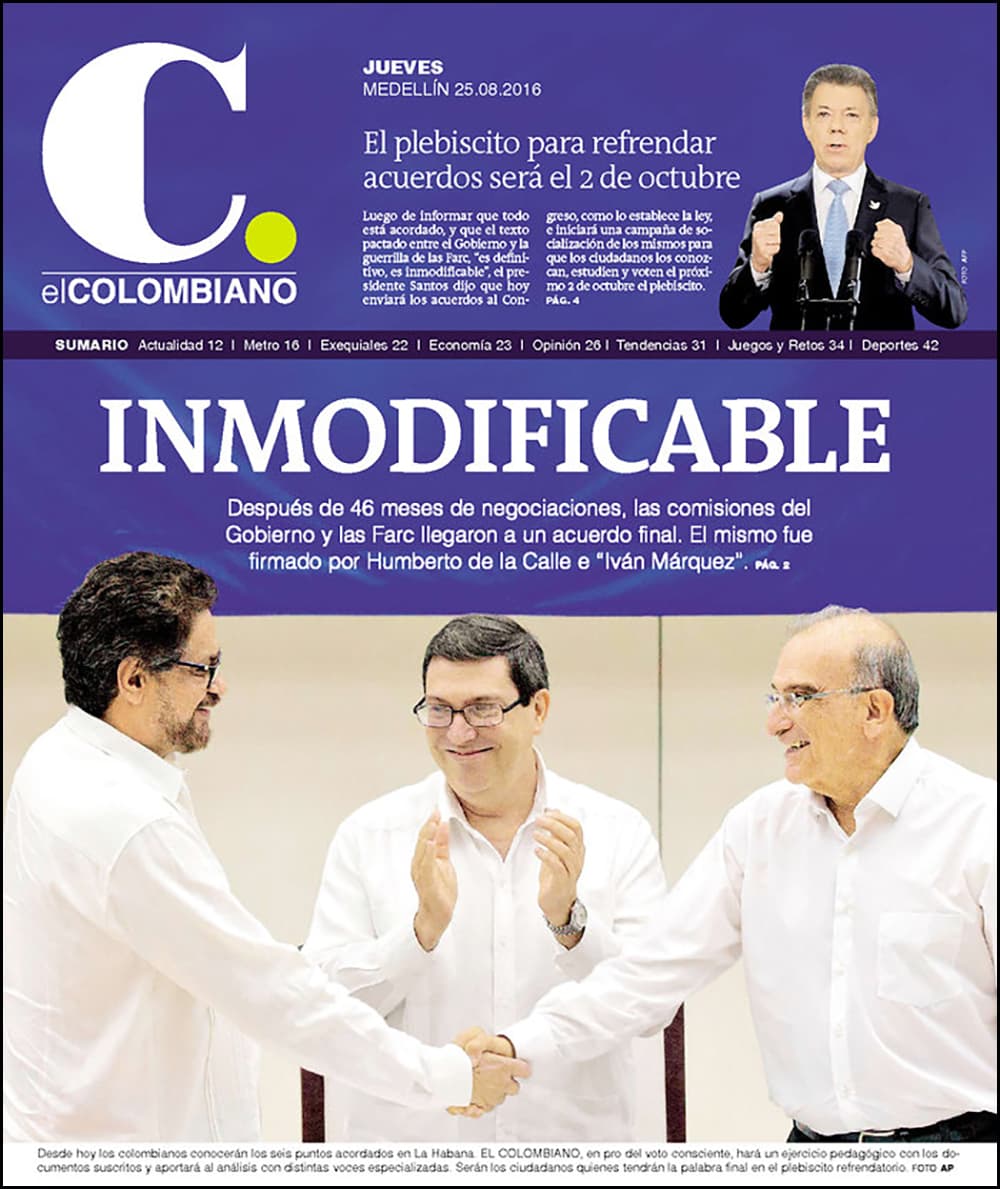 "Inmodificable", titula el periódico de Medellín 
<a href="http://www.elcolombiano.com/" target="_blank">El Colombiano</a> en referencia a las palabras del presidente Juan Manuel Santos para referirse al carácter del acuerdo. En la portada destaca la imagen del apretón de manos entre los representantes de las delegaciones del gobierno, Humberto de la Calle, y las FARC, Iván Márquez, mientras el canciller cubano Bruno Rodríguez aplaude.