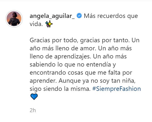 "Gracias por todo, gracias por tanto. Un año más lleno de amor. Un año más lleno de aprendizajes. Un año más sabiendo lo que no entendía y encontrando cosas que me falta por aprender. Aunque
<b><a href="https://www.univision.com/famosos/no-queria-ser-la-tipica-barbie-angela-aguilar-lanza-una-muneca-inspirada-en-ella-tras-2-anos-de-arduo-trabajo-video" target="_blank">ya no soy tan niña</a></b>, sigo siendo la misma", escribió.
<br>