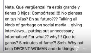 Neta, ¡qué vergüenza! ¡Ya estás grande y tienes 3 hijos! ¡Compórtate! ¿No piensas en tus hijas? ¿En su futuro? Hablando basura en las redes sociales… dando entrevistas… haciendo pública información innecesaria. ¿Para qué? ¿Por qué? ¿Qué te ganas? ¿5 minutos de fama?
<br>