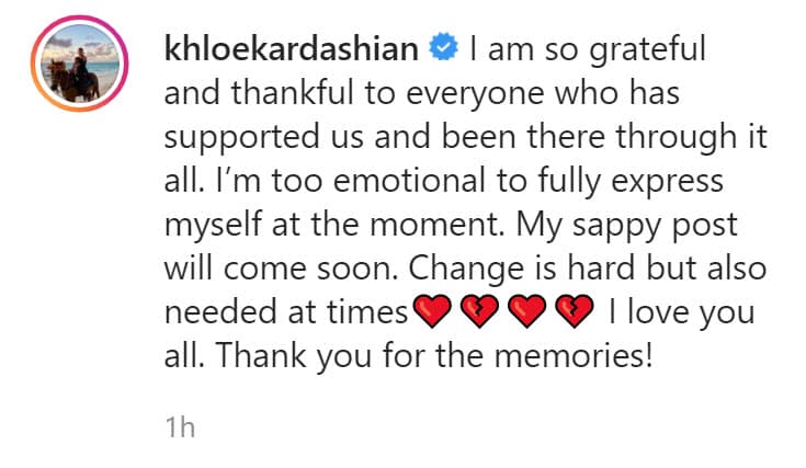 Khloé, otra de las protagonistas del show, también reaccionó ante el anuncio: "Estoy muy agradecida con todos los que nos han apoyado y han estado ahí. 
<b>Estoy demasiada emocionada para expresarme en este momento</b>. Mi publicación cursi llegará pronto. El cambio es difícil pero también necesario a veces. Los amo a todos. ¡Gracias por los recuerdos!", publicó en la misma red social.
<br>