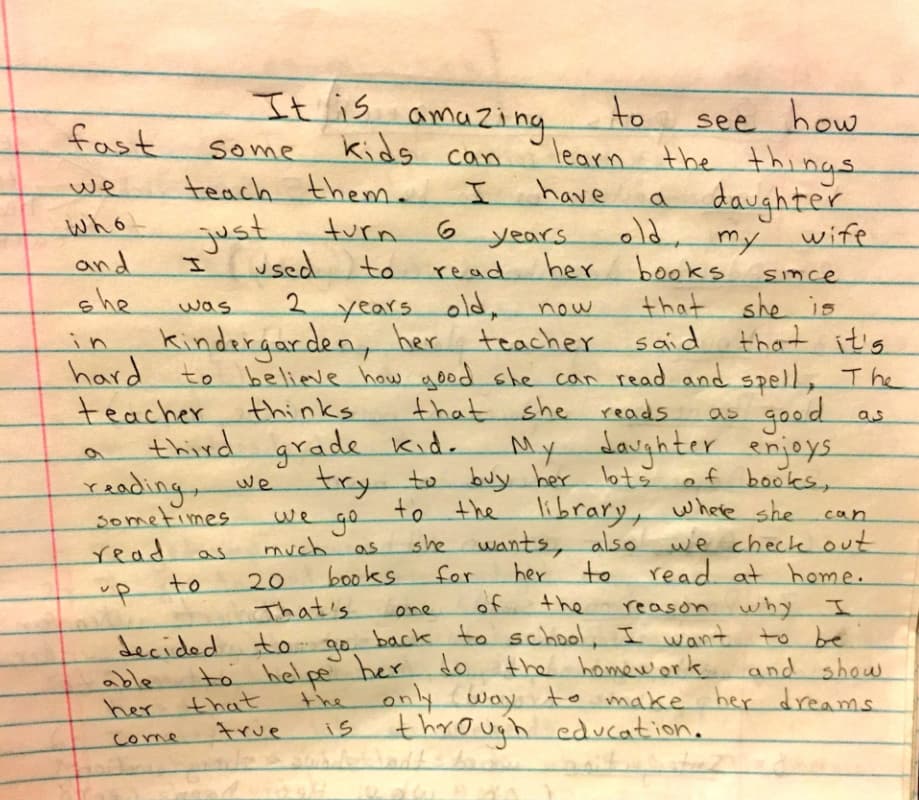 “Es increíble ver lo rápido que algunos niños aprenden lo que les enseñamos. Tengo una hija que acaba de cumplir 6 años y junto con mi esposa le hemos leído libros desde que tenía 2 años. Ahora que ella está en el kínder su maestra nos ha dicho que es increíble lo bien que lee y deletrea.
<br>La maestra cree que ella lee al nivel de un pequeño que cursa el tercer grado. Mi hija disfruta la lectura y nosotros tratamos de comprarle muchos libros. A veces vamos a la biblioteca donde ella puede leer todo lo que quiera y además podemos llevarnos hasta 20 libros para leer en casa.
<br>Esta es una de las razones por las cuales he decidido regresar a la escuela. Quiero ayudarla con sus tareas y mostrarle que la única forma de cumplir sus sueños es a través de la educación”.