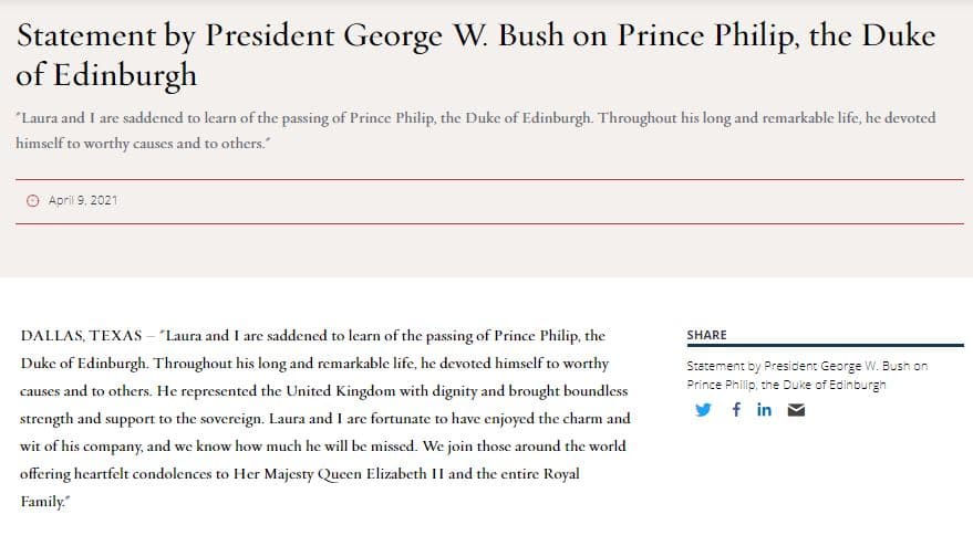 El expresidente George W. Bush usó su página web para publicar un comunicado al respecto: "A Laura y mí nos entristece saber del fallecimiento del príncipe Felipe, duque de Edimburgo. A lo largo de su larga y notable vida, se dedicó a causas dignas. Representó a Reino Unido con dignidad y ofreció fuerza y apoyo ilimitados a la soberana. Laura y yo tuvimos la suerte de haber disfrutado del encanto y el ingenio de su compañía, y sabemos que lo extrañaremos. Nos unimos a quienes, en todo el mundo, ofrecen su más sentido pésame a su majestad, la reina Isabel II y toda la familia real".