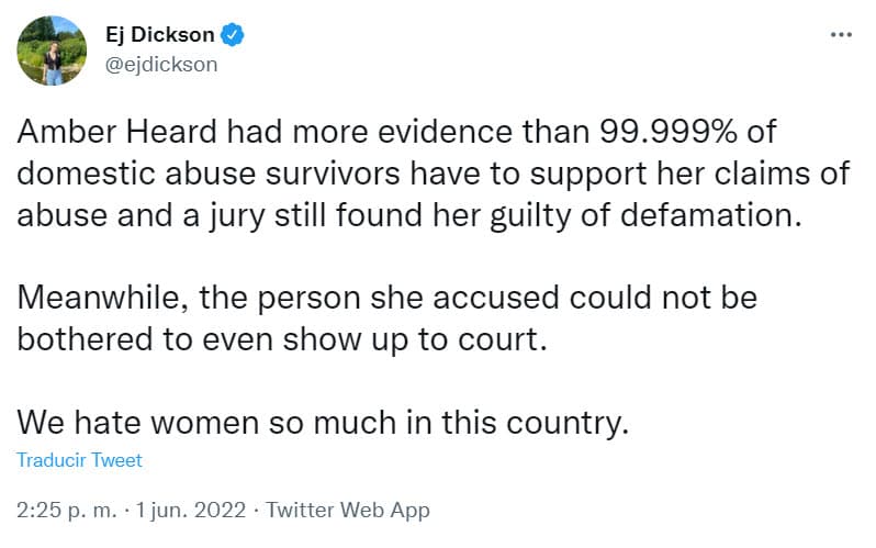 La periodista 
<b>Ej Dickson</b> refutó el veredicto: "Amber Heard tenía más pruebas que el 99,999% de los sobrevivientes de abuso doméstico para respaldar sus afirmaciones de abuso y un jurado la encontró culpable de difamación. Mientras tanto, la persona a la que acusó ni siquiera se molestó en presentarse ante el tribunal. Odiamos tanto a las mujeres en este país", dijo tajante. 
<br>