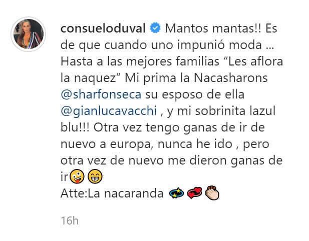 "¡Mantos mantas! Es de que cuando uno 'impunió' (impuso) moda… 
<b><a href="https://www.instagram.com/p/CLAR30Ago8n/" target="_blank">Hasta a las mejores familias les aflora la naquez</a></b>. Mi prima 'La Nacasharons' (Sharon Fonseca) y su esposo de ella, y ¡mi sobrinita 'La Zul Blu'! Otra vez tengo ganas de ir de nuevo a Europa, nunca he ido, pero otra vez de nuevo me dieron ganas de ir… Atte: 'La Nacaranda'". 
<br>