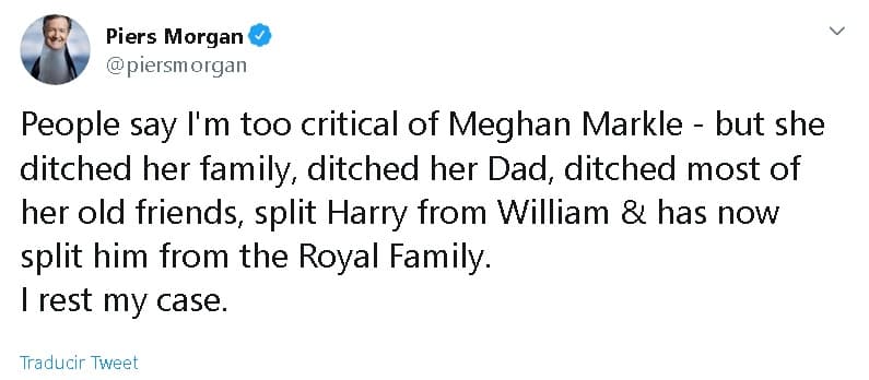 "La gente dice que soy demasiado crítico con Meghan Markle, pero 
<b><a href="https://www.univision.com/entretenimiento/realeza/la-media-hermana-de-meghan-markle-ataca-de-nuevo-si-mi-padre-muere-sera-culpa-suya" target="_blank">ella abandonó a su familia</a></b>, abandonó a su papá, abandonó a la mayoría de sus viejos amigos, separó a Harry de William y ahora lo separó de la familia real", 
<b><a href="https://twitter.com/piersmorgan/status/1214981675865792514" target="_blank">escribió en Twitter</a></b> el presentador del matutino 
<b><a href="https://www.itv.com/goodmorningbritain" target="_blank">'Good morning Britain'.</a></b>
<br>