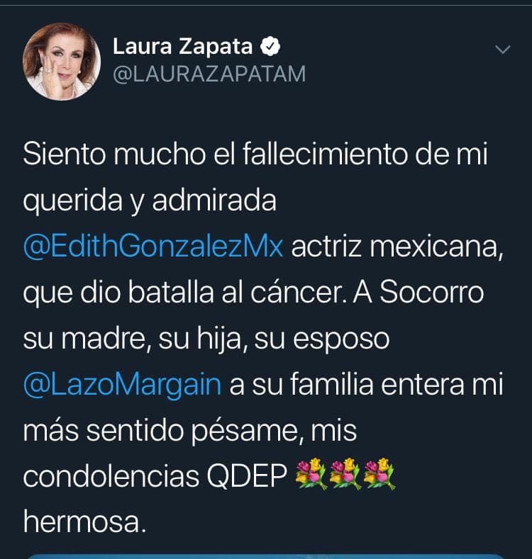 La primera actriz Laura Zapata le deseó una pronta resignación a los seres queridos de Edith González. "Siento mucho el fallecimiento de mi querida y admirada Edith González. Mi más sentido pésame. Mis condolencias. Que en paz descanse".