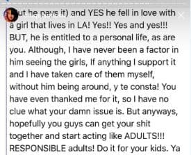 Y sí, se enamoró de una mujer que vive en Los Ángeles: ¡sí, sí y sí! Pero él tiene derecho a vivir, al igual que tú. Nunca he sido un factor para evitar que él vea a sus hijas; si algo he hecho es apoyarlo y hasta cuidarlas cuando él no puede estar y eso te consta. Tú me has dado las gracias, así que no tengo idea de cuál es tu maldito problema. Pero de todas formas, ¡espero que ustedes puedan resolver sus problemas y empezar a actuar como adultos RESPONSABLES! Háganlo por sus hijos. 
<br>
