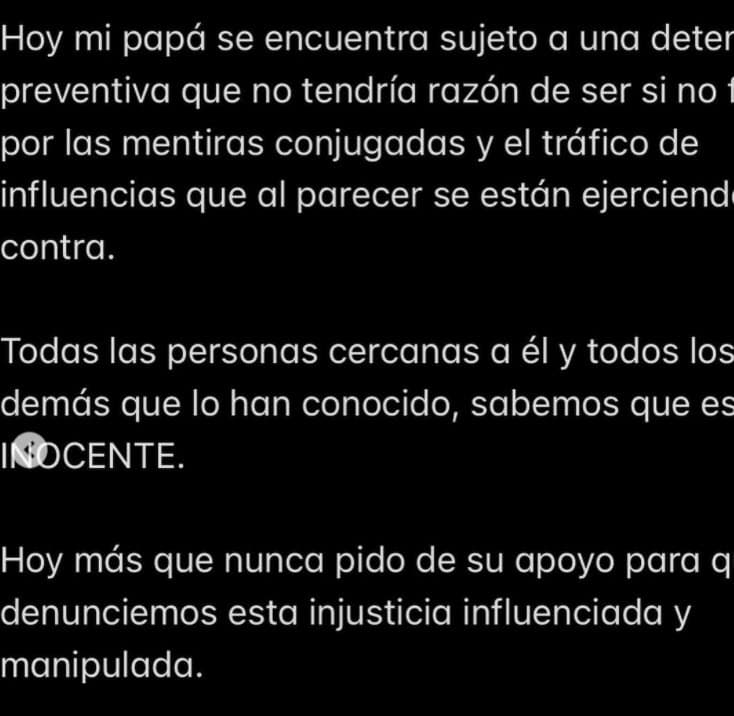 "Mi papá siempre estuvo al pendiente de cualquier situación jurídica que pudieran ejercer en su contra", explicó su hija mayor, "hoy mi papá se encuentra sujeto a una detención preventiva que no tendría razón de ser si no fuera por las 
<b>mentiras conjugadas y el tráfico de influencias</b>". 
<br>