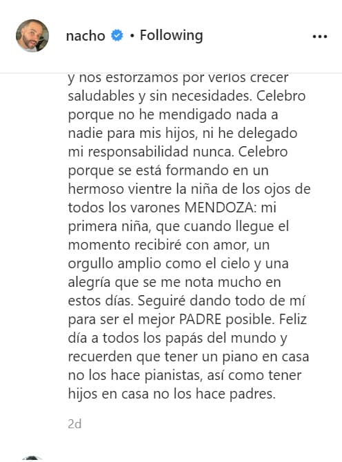 El cantante terminó con los rumores y lo hizo con un mensaje en su cuenta de Instagram: "Celebro porque se está formando en un hermoso vientre la niña de los ojos de todos los varones Mendoza: 
<b><a href="https://www.univision.com/famosos/querian-ver-la-baby-nacho-confirma-que-tendra-una-nina-8-meses-despues-de-su-divorcio-de-inger-video" target="_blank">mi primera niña</a></b>, que cuando llegue el momento recibiré con amor, un orgullo amplio como el cielo y una alegría que se me nota mucho en estos días. Seguiré dando todo de mí para ser el mejor padre posible". 
<br>