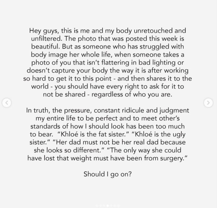 Su respuesta inició con un saludo y un enfático "esta soy yo y mi cuerpo sin retoques y sin filtrar", y escribió ejemplos de los ataques que, dijo, ha recibido desde hace años. "En verdad, la presión, el ridículo constante y el juicio de toda mi vida para ser perfecta y cumplir con los estándares de otros sobre cómo debería verme ha sido demasiado para soportar: 
<b><a href="https://www.univision.com/famosos/lo-que-khloe-kardashian-hizo-para-dejar-de-ser-la-hermana-gorda-y-chistosa-video">'Khloe es la hermana gorda'</a></b>, 'Khloe es la hermana fea'. 'Su papá no debe ser su verdadero padre porque se ve muy diferente'. 'La única forma en que pudo haber perdido ese peso debe haber sido mediante la cirugía'. ¿Continúo?"
<br>