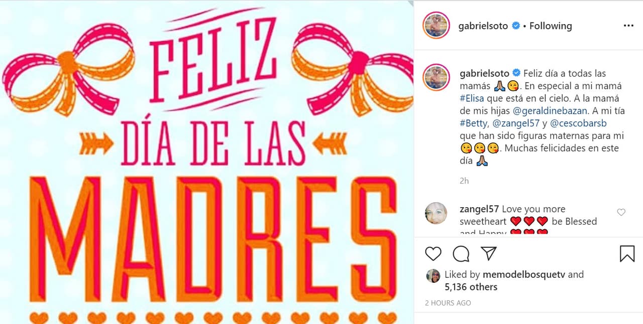 "Feliz día a todas las mamás. En especial a mi mamá Elisa que está en el cielo. 
<b><a href="https://www.univision.com/famosos/como-esta-el-corazon-de-geraldine-bazan-la-actriz-responde-a-clarissa-molina-en-el-break-de-las-7-video" target="_blank">A la mamá de mis hijas, Geraldine Bazán</a></b>. A mi tía Betty, Zandra Fox de Sotoborja y Carmen Escobar que han sido figuras maternas para mí. Muchas felicidades en este día", escribió.
<br>