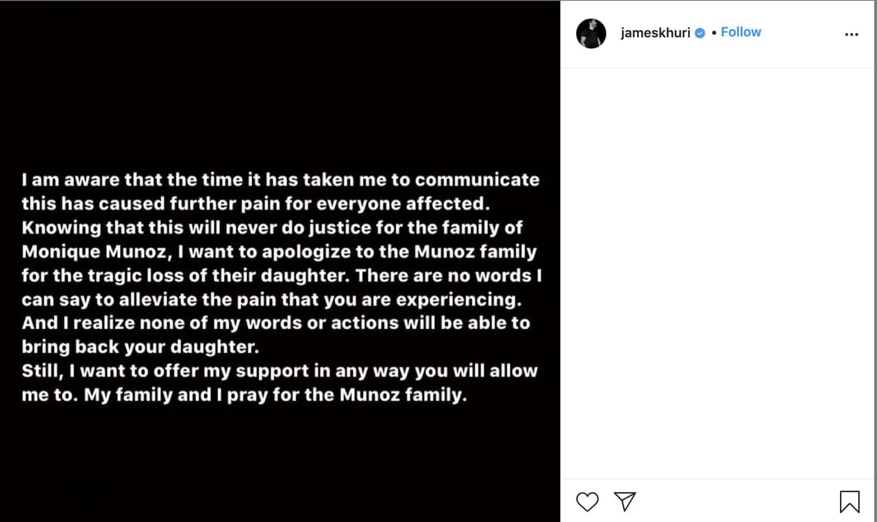 Además en un comunicado publicado en sus redes, James Khuri, el padre del menor escribió "Soy consciente de que el tiempo que me ha llevado comunicar esto ha causado más dolor a todos los afectados. Sabiendo que esto nunca le hará justicia a la familia de Monique Muñoz,
<b>quiero disculparme con la familia Muñoz por la trágica pérdida de su hija.</b> No hay palabras que pueda decir para aliviar el dolor que está experimentando. Y me doy cuenta de que ninguna de mis palabras o acciones podrá traer de vuelta a su hija. Aún así,
<b>quiero ofrecer mi apoyo de cualquier forma que me permitan.</b> Mi familia y yo oramos por la familia Muñoz".
