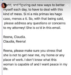 ... y descubriendo nuevas formas de mejorar cada día, para enfrentar este tipo de desastres. Si ni a mis primas les hago caso, menos a ti. Dicho eso, por favor, resuelve cualquier duda o preocupación con mi abogada, a quien copié en este correo. Reena, te presento a Claudia. Claudia, Reena.
<br>Reena, por favor, 
<b>asegúrate de que esta persona no se me acerque</b>, ni en mi casa ni en mis lugares de trabajo. No sé de lo que esta mujer pueda ser capaz y quiero paz en mi vida.
<br>