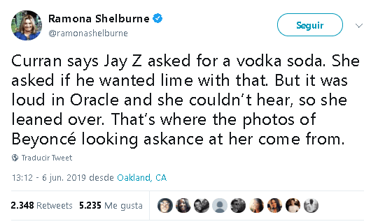 “Curran dice que Jay Z 
<b><a href="https://twitter.com/ramonashelburne/status/1136697272563949568" target="_blank">pidió un vodka</a></b> con soda. Le preguntó si quería limón con eso. Pero había ruido en Oracle (el estadio) y ella no podía oír, por lo que se inclinó”, escribió la reportera para después acotar que "de ahí provienen las fotos de Beyoncé que la miran con recelo".